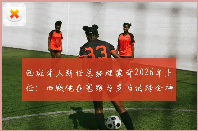 西班牙人新任总经理蒙奇2026年上任：回顾他在塞维与罗马的转会神操作，对球队中国球员前景有何影响？