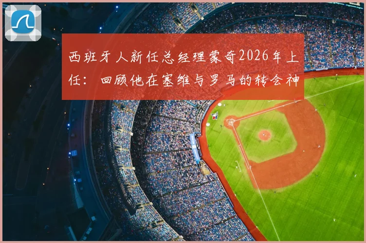 西班牙人新任总经理蒙奇2026年上任:回顾他在塞维与罗马的转会神操作,对球队中国球员前景有何影响?