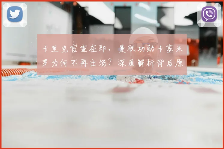 卡里克官宣在即,曼联功勋卡塞米罗为何不再出场?深度解析背后原因