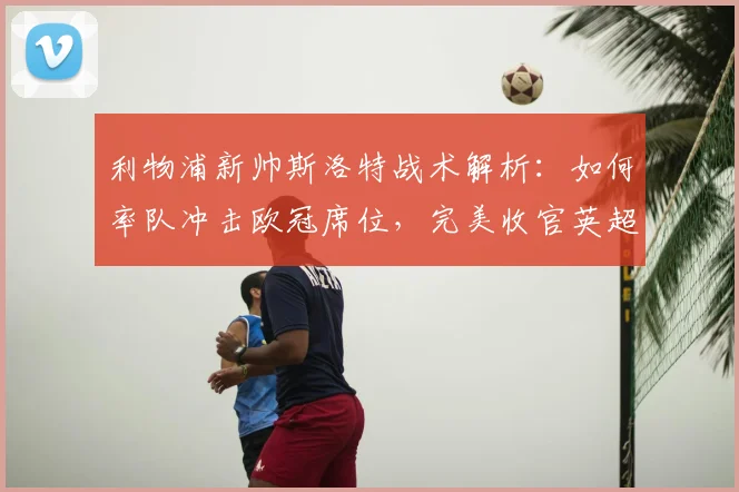 利物浦新帅斯洛特战术解析：如何率队冲击欧冠席位，完美收官英超赛季