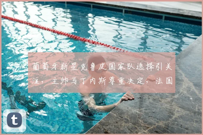 葡萄牙新星克鲁皮国家队选择引关注,主帅马丁内斯尊重决定,法国队前景如何?