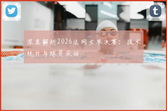 深度解析2026法网女单决赛:技术统计与球员采访