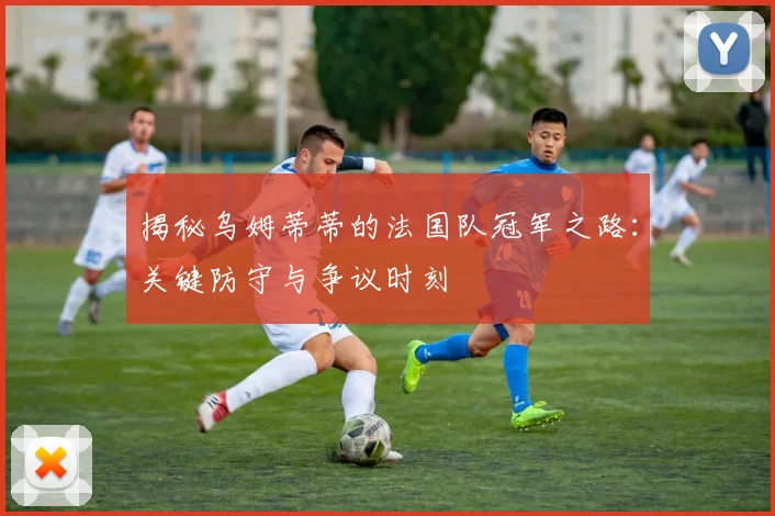 揭秘乌姆蒂蒂的法国队冠军之路:关键防守与争议时刻