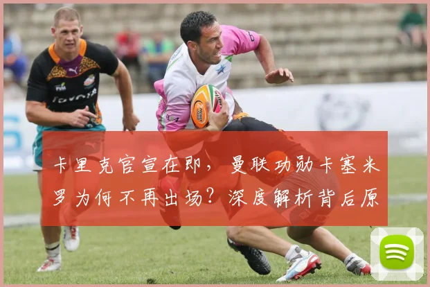 卡里克官宣在即,曼联功勋卡塞米罗为何不再出场?深度解析背后原因