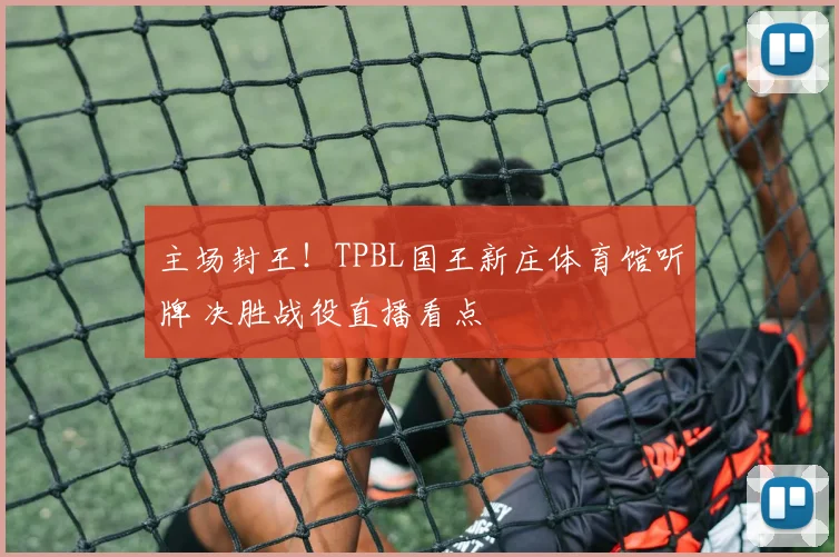 主场封王！TPBL国王新庄体育馆听牌 决胜战役直播看点