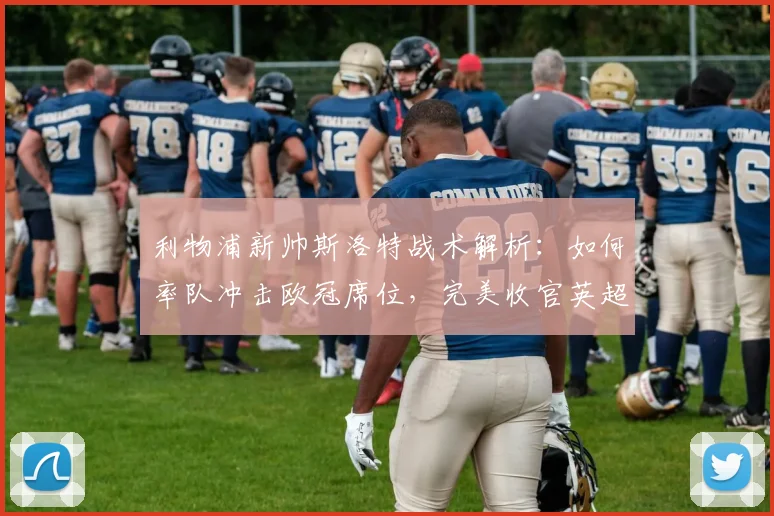 利物浦新帅斯洛特战术解析：如何率队冲击欧冠席位，完美收官英超赛季