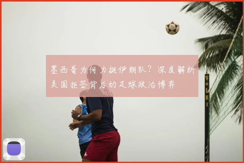 墨西哥为何力挺伊朗队?深度解析美国拒签背后的足球政治博弈