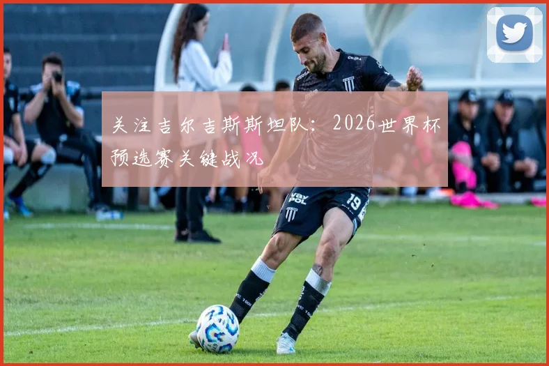 关注吉尔吉斯斯坦队：2026世界杯预选赛关键战况